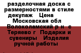 разделочная доска с размерностями в стиле декупаж › Цена ­ 300 - Московская обл., Волоколамский р-н, с.Теряево г. Подарки и сувениры » Изделия ручной работы   